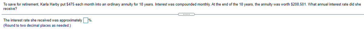 To save for retirement, Karla Harby put $475 each month into an ordinary annuity for 18 years. Interest was compounded monthly. At the end of the 18 years, the annuity was worth $208,501. What annual interest rate did she
receive?
The interest rate she received was approximately %.
(Round to two decimal places as needed.)

