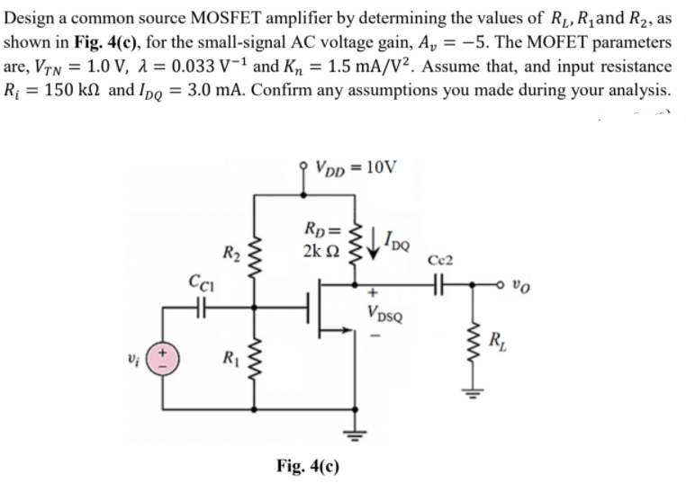 Design a common source MOSFET amplifier by determining the values of R1, R,and R2, as
shown in Fig. 4(c), for the small-signal AC voltage gain, A, = –5. The MOFET parameters
are, VTN = 1.0 V, 1 = 0.033 V-1 and K, = 1.5 mA/V². Assume that, and input resistance
R¡ = 150 kN and Ipo = 3.0 mA. Confirm any assumptions you made during your analysis.
9 VDD = 10V
Rp=
2k Q
R2
Cc2
Cci
VpsQ
R.
Fig. 4(c)
