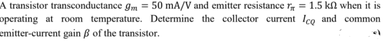 A transistor transconductance gm = 50 mA/V and emitter resistance r, = 1.5 kN when it is
operating at room temperature. Determine the collector current Ico and common
emitter-current gain ß of the transistor.
