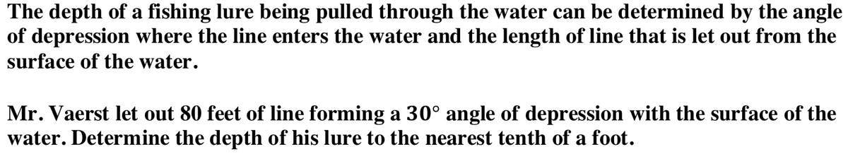 The depth of a fishing lure being pulled through the water can be determined by the angle
of depression where the line enters the water and the length of line that is let out from the
surface of the water.
Mr. Vaerst let out 80 feet of line forming a 30° angle of depression with the surface of the
water. Determine the depth of his lure to the nearest tenth of a foot.
