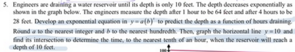 5. Engineers are draining a water reservoir until its depth is only 10 feet. The depth decreases exponentially as
shown in the graph below. The engineers measure the depth after I hour to be 64 feet and after 4 hours to be
28 feet. Develop an exponential equation in y=a(b) to predict the depth as a function of hours draining.
Round a to the nearest integer and b to the nearest hundredth. Then, graph the horizontal line y 10 and
find its intersection to determine the time, to the nearest tenth of an hour, when the reservoir will reach a
depth of 10 feet.
100
