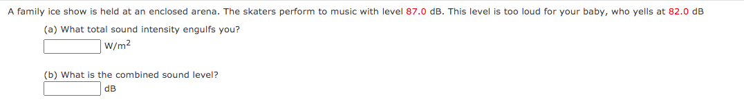 A family ice show is held at an enclosed arena. The skaters perform to music with level 87.0 dB. This level is too loud for your baby, who yells at 82.0 dB
(a) What total sound intensity engulfs you?
W/m2
(b) What is the combined sound level?
dB
