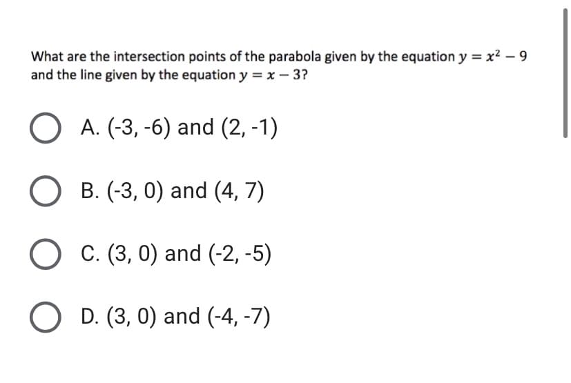 What are the intersection points of the parabola given by the equation y = x² – 9
and the line given by the equation y = x – 3?
A. (-3, -6) and (2, -1)
O B. (-3, 0) and (4, 7)
C. (3, 0) and (-2, -5)
O D. (3, 0) and (-4, -7)
