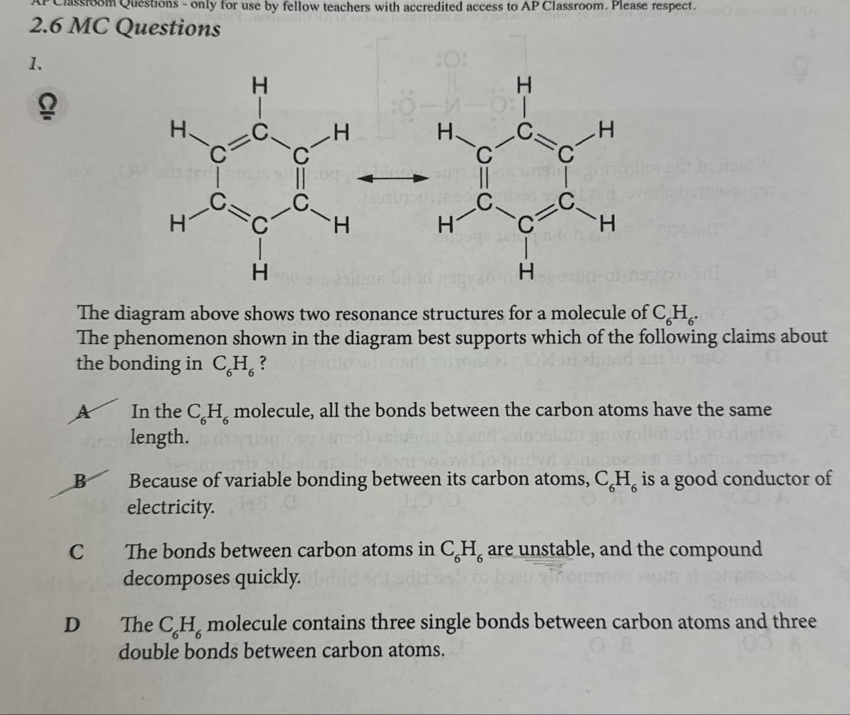 om Questions - only for use by fellow teachers with accredited access to AP Classroom. Please respect.
2.6 MC Questions
1.
H
e
H
C
H
:0:
H
H
C=
H
C
C.
C
H
H
C
=
C
H
H
Xxx-xx
H
H
A
The diagram above shows two resonance structures for a molecule of CH.
The phenomenon shown in the diagram best supports which of the following claims about
the bonding in CH?
B
C
D
In the CH, molecule, all the bonds between the carbon atoms have the same
length.
6
Because of variable bonding between its carbon atoms, CH, is a good conductor of
electricity.
6
The bonds between carbon atoms in CH are unstable, and the compound
decomposes quickly.
The CH molecule contains three single bonds between carbon atoms and three
double bonds between carbon atoms.