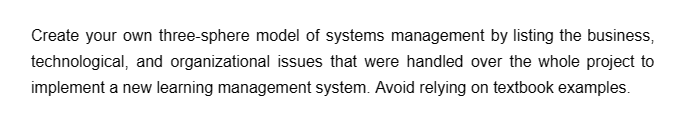 Create your own three-sphere model of systems management by listing the business,
technological, and organizational issues that were handled over the whole project to
implement a new learning management system. Avoid relying on textbook examples.