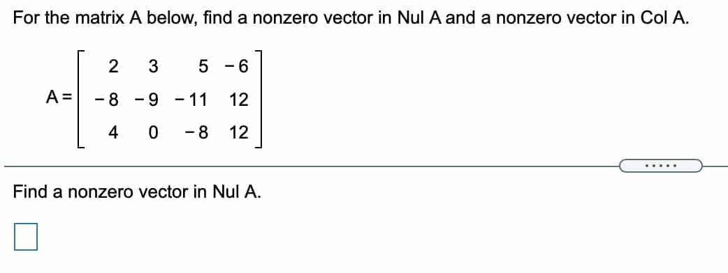 For the matrix A below, find a nonzero vector in Nul A and a nonzero vector in Col A.
2
- 6
A =
- 8
- 9
- 11
12
4
- 8
12
.....
Find a nonzero vector in Nul A.
