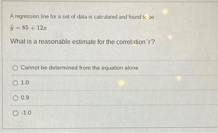 A regression line for a set of data is calculated and found to be
9 = 85 + 12
What is a reasonable estimate for the correlation 'r'?
O Cannot be determined from the equation alone
O 1.0
O 0.9
O -1.0
