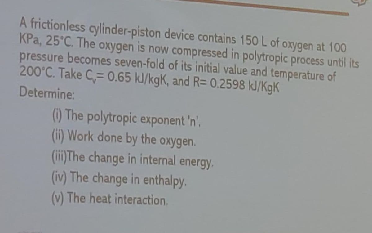 A frictionless cylinder-piston device contains 150 L of oxygen at 100
KPa, 25°C. The oxygen is now compressed in polytropic process until its
pressure becomes seven-fold of its initial value and temperature of
200°C. Take C= 0.65 kl/kgK, and R= 0.2598 kJ/KgK
Determine:
(1) The polytropic exponent 'n',
(ii) Work done by the
(iii)The change in internal energy.
(iv) The change in enthalpy.
oxygen.
(v) The heat interaction.
