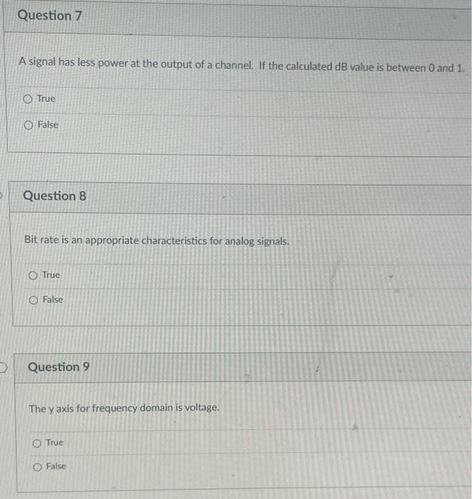 Question 7
A signal has less power at the output of a channel. If the calculated dB value is between 0 and 1.
O True
O False
Question 8
Bit rate is an appropriate characteristics for analog signals.
O True
O False
Question 9
The y axis for frequency domain is voltage.
O True
O False
