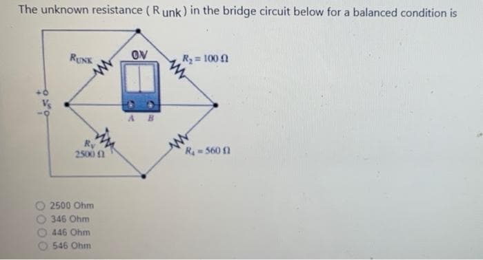 The unknown resistance ( R unk) in the bridge circuit below for a balanced condition is
RUNK
OV
R2= 100
A B
Ry
2500n
R 560 1
2500 Ohm
346 Ohm
446 Ohm
546 Ohm
