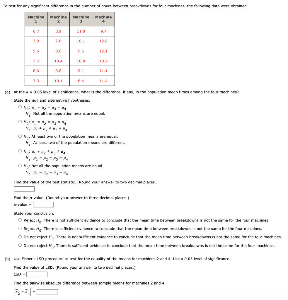 To test for any significant difference in the number of hours between breakdowns for four machines, the following data were obtained.
Machine
Machine
Machine
Machine
6.7
8.9
11.0
9.7
7.9
7.6
10.1
12.8
5.6
9.8
9.6
12.1
7.7
10.4
10.0
10.7
8.6
9.6
9.1
11.1
7.3
10.1
8.4
11.4
(a) At the a = 0.05 level of significance, what is the difference, if any, in the population mean times among the four machines?
State the null and alternative hypotheses.
O Ho: H1 = H2 = 43 = H4
H: Not all the population means are equal.
O Ho: H1 = H2 = H3 = H4
Ha: H1 * H2 * Hz* H4
O Ho: At least two of the population means are equal.
H: At least two of the population means are different.
O Ho: H, + 42 # Hz# H4
H3: H1 = H2 = H3 = H4
O Ho: Not all the population means are equal.
Ha: H1 = 42 = H3= H4
Find the value of the test statistic. (Round your answer to two decimal places.)
Find the p-value. (Round your answer to three decimal places.)
p-value =
State your conclusion.
O Reject H. There is not sufficient evidence to conclude that the mean time between breakdowns is not the same for the four machines.
O Reject H. There is sufficient evidence to conclude that the mean time between breakdowns is not the same for the four machines.
O Do not reject H.. There is not sufficient evidence to conclude that the mean time between breakdowns is not the same for the four machines.
O Do not reject Ho. There is sufficient evidence to conclude that the mean time between breakdowns is not the same for the four machines.
(b) Use Fisher's LSD procedure to test for the equality of the means for machines 2 and 4. Use a 0.05 level of significance.
Find the value of LSD. (Round your answer to two decimal places.)
LSD =
Find the pairwise absolute difference between sample means for machines 2 and 4.
