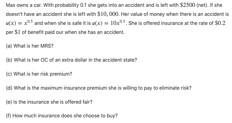 Max owns a car. With probability 0.1 she gets into an accident and is left with $2500 (net). If she
doesn't have an accident she is left with $10, 000. Her value of money when there is an accident is
u(x) = x0.5 and when she is safe it is u(x) = 10x0.5. She is offered insurance at the rate of $0.2
per $1 of benefit paid our when she has an accident.
(a) What is her MRS?
(b) What is her OC of an extra dollar in the accident state?
(c) What is her risk premium?
(d) What is the maximum insurance premium she is willing to pay to eliminate risk?
(e) Is the insurance she is offered fair?
(f) How much insurance does she choose to buy?