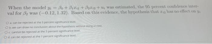 When the model y = Bo+Biru +₂2+u, was estimated, the 95 percent confidence inter-
val for ₂ was (-0.12, 1.32). Based on this evidence, the hypothesis that za has no effect on y
O a can be rejected at the 5 percent significance level.
O b. we can draw no conclusion about the hypothesis without doing at test
O cannot be rejected at the 5 percent significance level.
O d. can be rejected at the 1 percent significance level.