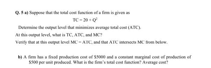 Q. 5 a) Suppose that the total cost function of a firm is given as
TC = 20 +Q²
Determine the output level that minimizes average total cost (ATC).
At this output level, what is TC, ATC, and MC?
Verify that at this output level MC = ATC, and that ATC intersects MC from below.
b) A firm has a fixed production cost of $5000 and a constant marginal cost of production of
$500 per unit produced. What is the firm's total cost function? Average cost?