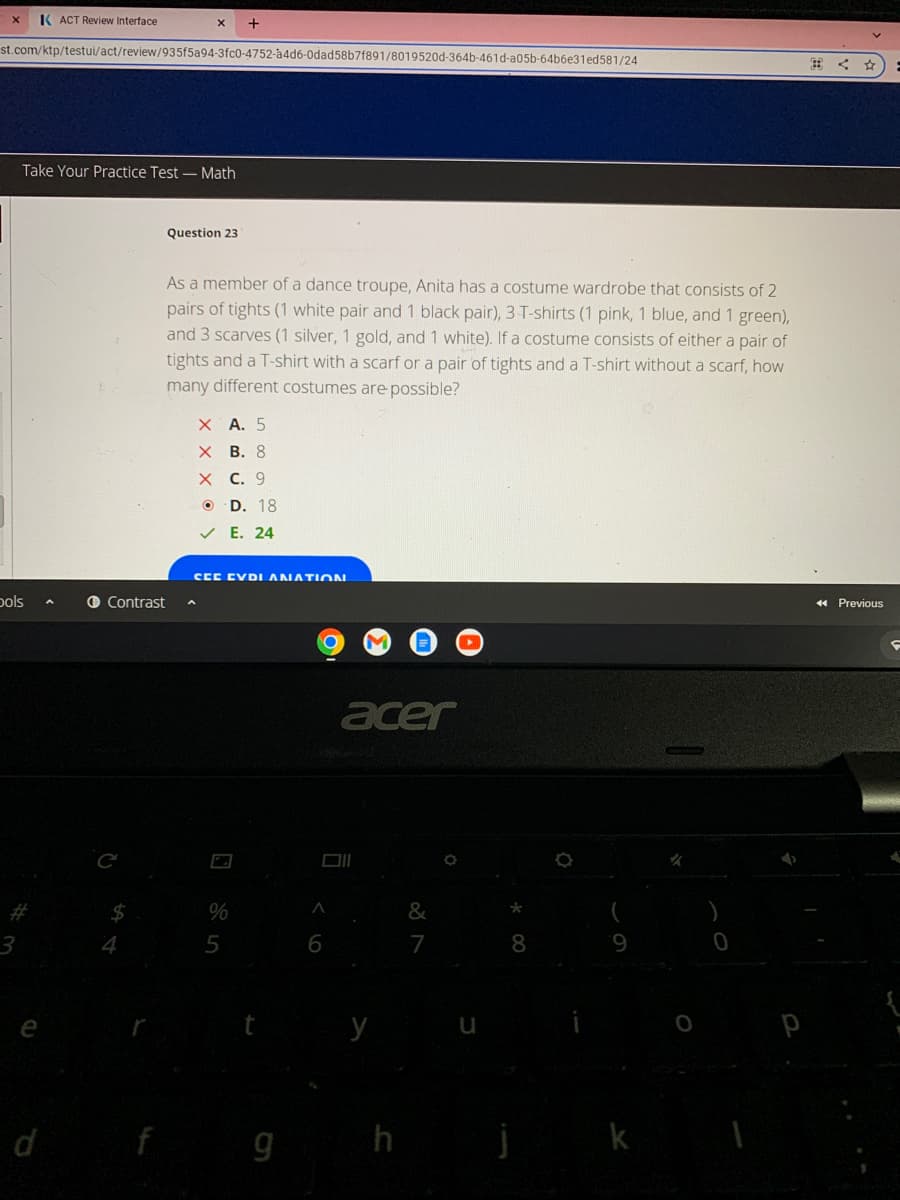 X K ACT Review Interface
st.com/ktp/testui/act/review/935f5a94-3fc0-4752-a4d6-0dad58b7f891/8019520d-364b-461d-a05b-64b6e31ed581/24
Take Your Practice Test-Math
bols
e
X
d
Contrast
Question 23
As a member of a dance troupe, Anita has a costume wardrobe that consists of 2
pairs of tights (1 white pair and 1 black pair), 3-T-shirts (1 pink, 1 blue, and 1 green),
and 3 scarves (1 silver, 1 gold, and 1 white). If a costume consists of either a pair of
tights and a T-shirt with a scarf or a pair of tights and a T-shirt without a scarf, how
many different costumes are possible?
+
X A. 5
X
B. 8
X C. 9
OD. 18
✓E. 24
SEE EVDI ANATION
%
5
O
A
6
acer
g h
7
8
j k
0
<< Previous
F