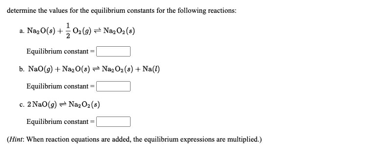 determine the values for the equilibrium constants for the following reactions:
a. Na, 0(s) +02(9) = Naz02 (s)
Equilibrium constant
b. NaO(g) + Naz 0(s) = NazO2(s) + Na(1)
Equilibrium constant =
c. 2 NaO(9) = NazO2 (s)
Equilibrium constant =
(Hint: When reaction equations are added, the equilibrium expressions are multiplied.)
