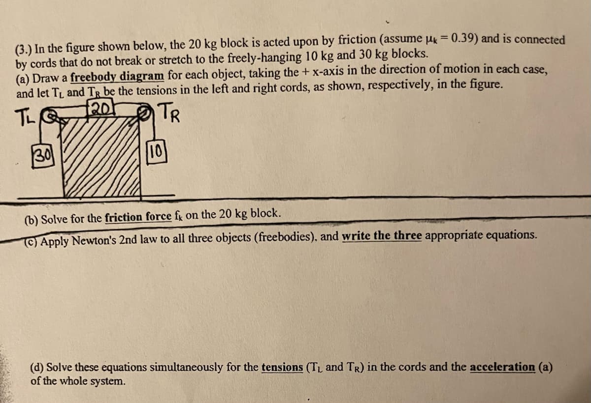 (3.) In the figure shown below, the 20 kg block is acted upon by friction (assume µk = 0.39) and is connected
by cords that do not break or stretch to the freely-hanging 10 kg and 30 kg blocks.
(a) Draw a freebody diagram for each object, taking the +x-axis in the direction of motion in each case,
and let TL and TR be the tensions in the left and right cords, as shown, respectively, in the figure.
f201
TR
30
10
(b) Solve for the friction force fg on the 20 kg block.
(C) Apply Newton's 2nd law to all three objects (freebodies), and write the three appropriate equations.
(d) Solve these equations simultaneously for the tensions (TL and TR) in the cords and the acceleration (a)
of the whole system.
