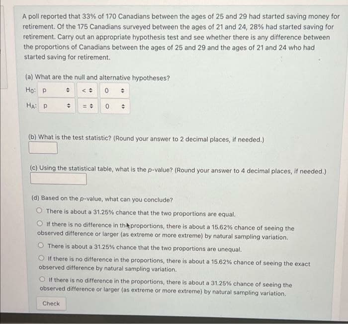 A poll reported that 33% of 170 Canadians between the ages of 25 and 29 had started saving money for
retirement. Of the 175 Canadians surveyed between the ages of 21 and 24, 28% had started saving for
retirement. Carry out an appropriate hypothesis test and see whether there is any difference between
the proportions of Canadians between the ages of 25 and 29 and the ages of 21 and 24 who had
started saving for retirement.
(a) What are the null and alternative hypotheses?
Họ: P : <: 0 :
HA: P
(b) What is the test statistic? (Round your answer to 2 decimal places, if needed.)
(c) Using the statistical table, what is the p-value? (Round your answer to 4 decimal places, if needed.)
(d) Based on the p-value, what can you conclude?
O There is about a 31.25% chance that the two proportions are equal.
If there is no difference in thikproportions, there is about a 15.62% chance of seeing the
observed difference or larger (as extreme or more extreme) by natural sampling variation.
O There is about a 31.25% chance that the two proportions are unequal.
O If there is no difference in the proportions, there is about a 15.62% chance of seeing the exact
observed difference by natural sampling variation.
O It there is no difference in the proportions, there is about a 31.25% chance of seeing the
observed difference or larger (as extreme or more extreme) by natural sampling variation.
Check
