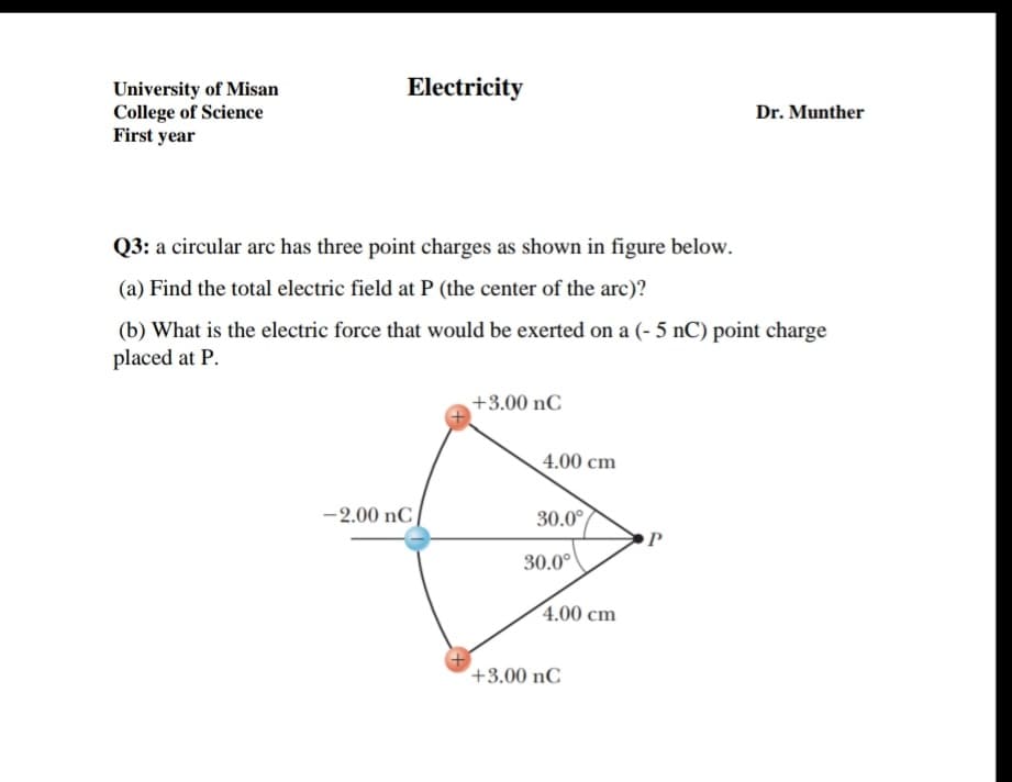 Electricity
University of Misan
College of Science
First year
Dr. Munther
Q3: a circular arc has three point charges as shown in figure below.
(a) Find the total electric field at P (the center of the arc)?
(b) What is the electric force that would be exerted on a (- 5 nC) point charge
placed at P.
+3.00 nC
4.00 cm
-2.00 nC
30.0°
30.0°
4.00 cm
+3.00 nC
