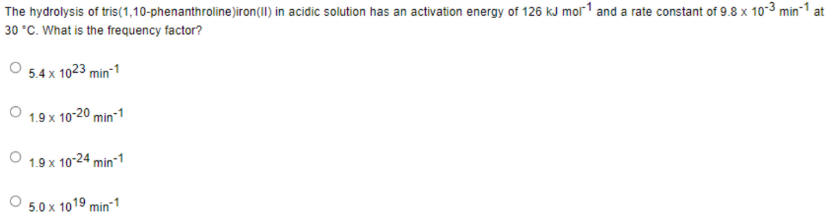 The hydrolysis of tris(1,10-phenanthroline)iron (II) in acidic solution has an activation energy of 126 kJ mor1 and a rate constant of 9.8 x 10-³ min-1 at
30 °C. What is the frequency factor?
5.4 x 1023 min-1
1.9 x 10-20 min-1
1.9 x
10-24 min-1
5.0 x 1019 min-1