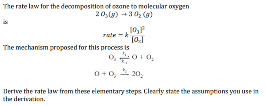 The rate law for the decomposition of ozone to molecular oxygen
2 03(g) → 3 0₂ (9)
is
rate= k-
[03]²
[0₂]
The mechanism proposed for this process is
03 0+0₂
k_₁
0 +03
20₂
Derive the rate law from these elementary steps. Clearly state the assumptions you use in
the derivation.