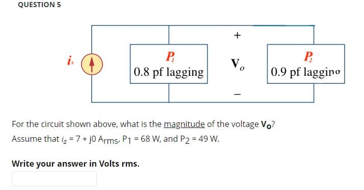 QUESTION 5
is
P
0.8 pf lagging
+
Vo
P
0.9 pf lagging
For the circuit shown above, what is the magnitude of the voltage Vo?
Assume that is = 7 + j0 Arms, P1 = 68 W, and P2 = 49 W.
Write your answer in Volts rms.