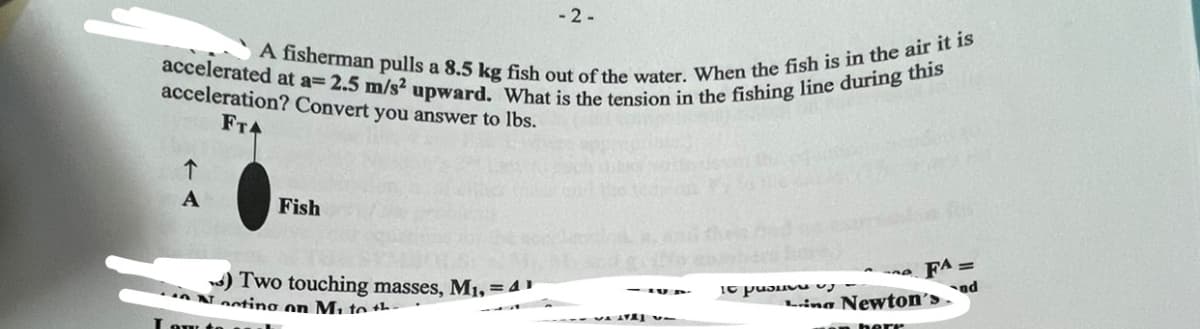 accelerated at a= 2.5 m/s² upward. What is the tension in the fishing line during this
A fisherman pulls a 8.5 kg fish out of the water. When the fish is in the air it is
acceleration? Convert you answer to lbs.
FT4
A
Fish
) Two touching masses, M₁, = 4¹1
Nocting on Mi to th
Low to
-2-
A
Ic puouvu
FA=
nd
Ling Newton's.
en herr