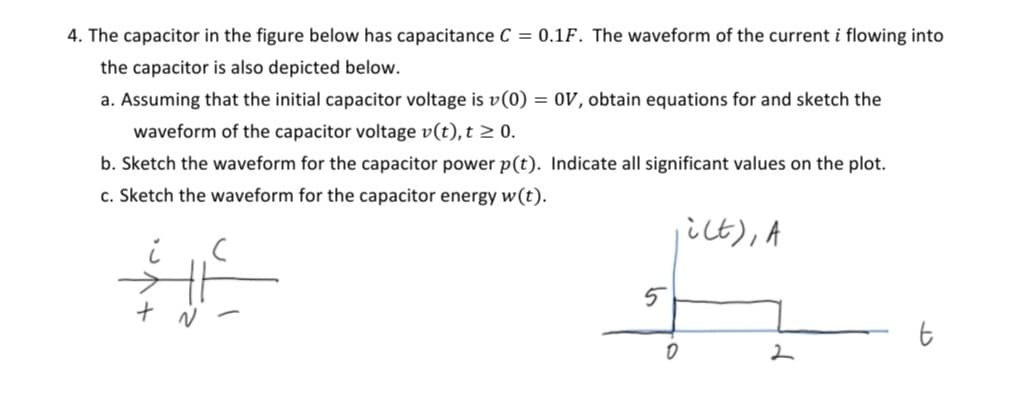 4. The capacitor in the figure below has capacitance C = 0.1F. The waveform of the current i flowing into
the capacitor is also depicted below.
a. Assuming that the initial capacitor voltage is v(0) = 0V, obtain equations for and sketch the
waveform of the capacitor voltage v(t), t ≥ 0.
b. Sketch the waveform for the capacitor power p(t). Indicate all significant values on the plot.
c. Sketch the waveform for the capacitor energy w(t).
i(t), A
#E
+
5
0
2
t