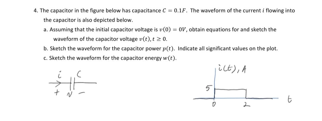 4. The capacitor in the figure below has capacitance C = 0.1F. The waveform of the current i flowing into
the capacitor is also depicted below.
a. Assuming that the initial capacitor voltage is v(0) = 0V, obtain equations for and sketch the
waveform of the capacitor voltage v(t), t≥ 0.
b. Sketch the waveform for the capacitor power p(t). Indicate all significant values on the plot.
c. Sketch the waveform for the capacitor energy w(t).
ict), A
#6
5
0
2