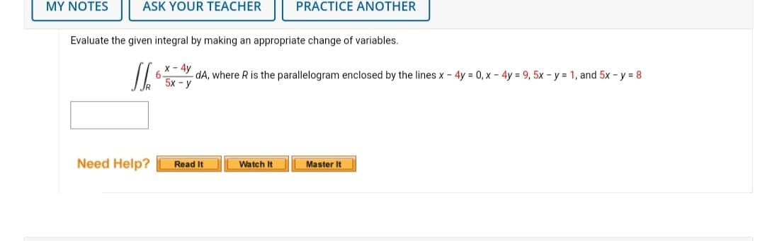 MY NOTES
ASK YOUR TEACHER
Evaluate the given integral by making an appropriate change of variables.
Jho
Need Help?
PRACTICE ANOTHER
x - 4y
dA, where R is the parallelogram enclosed by the lines x - 4y = 0, x - 4y = 9, 5x - y = 1, and 5x - y = 8
5x-y
Read It
Watch It
Master It