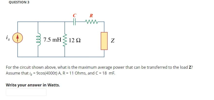 QUESTION 3
7.5 mH
C
12 Ω
R
ww
N
For the circuit shown above, what is the maximum average power that can be transferred to the load Z?
Assume that is = 9cos(4000t) A, R = 11 Ohms, and C = 18 mF.
Write your answer in Watts.