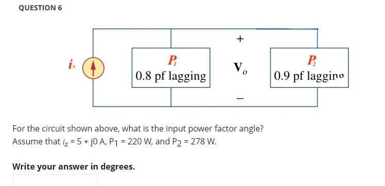 QUESTION 6
is
P
0.8 pf lagging
+
V₂
For the circuit shown above, what is the input power factor angle?
Assume that is = 5 + j0 A, P₁ = 220 W, and P2 = 278 W.
Write your answer in degrees.
P
0.9 pf lagging