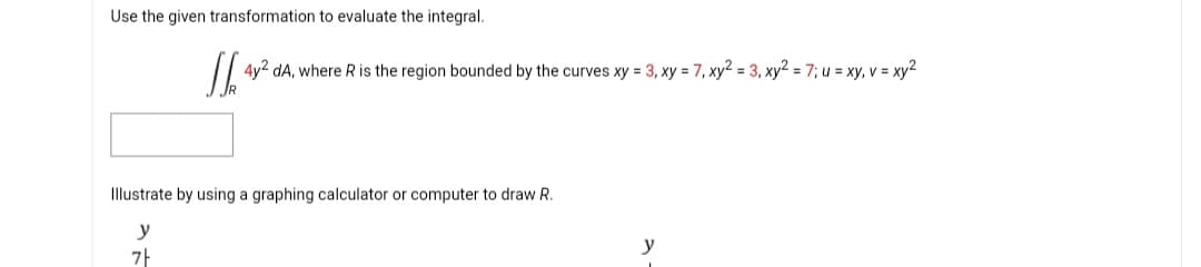 Use the given transformation to evaluate the integral.
JJ 4y2 dA, where R is the region bounded by the curves xy = 3, xy = 7, xy2 = 3, xy² = 7; u = xy, v = xy²
Illustrate by using a graphing calculator or computer to draw R.
y
7
y