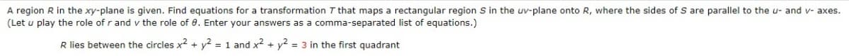 A region R in the xy-plane is given. Find equations for a transformation 7 that maps a rectangular region S in the uv-plane onto R, where the sides of S are parallel to the u- and v- axes.
(Let u play the role of r and v the role of 0. Enter your answers as a comma-separated list of equations.)
R lies between the circles x² + y2 = 1 and x² + y² = 3 in the first quadrant