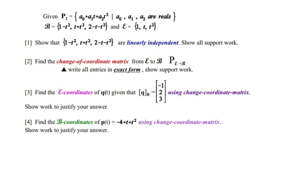 Given P₂ = { a+at+at² | ª, ª, a are reals }
B = {1-1², t+t², 2-t-t²} and E= {1, t, 1²}
[1] Show that {1-t², t+t², 2-t-t²} are linearly independent. Show all support work.
[2] Find the change-of-coordinate matrix from & to B PE-B
▲ write all entries in exact form, show support work.
[3] Find the E-coordinates of q(t) given that [9]B 2 using change-coordinate-matrix.
-131
Show work to justify your answer.
[4] Find the B-coordinates of p(t) = -4+t+t² using change-coordinate-matrix.
Show work to justify your answer.