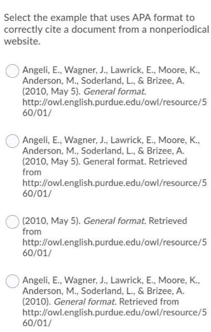 Select the example that uses APA format to
correctly cite a document from a nonperiodical
website.
Angeli, E., Wagner, J., Lawrick, E., Moore, K.,
Anderson, M., Soderland, L., & Brizee, A.
(2010, May 5). General format.
http://owl.english.purdue.edu/owl/resource/5
60/01/
Angeli, E., Wagner, J., Lawrick, E., Moore, K.,
Anderson, M., Soderland, L., & Brizee, A.
(2010, May 5). General format. Retrieved
from
http://owl.english.purdue.edu/owl/resource/5
60/01/
(2010, May 5). General format. Retrieved
from
http://owl.english.purdue.edu/owl/resource/5
60/01/
Angeli, E., Wagner, J., Lawrick, E., Moore, K.,
Anderson, M., Soderland, L., & Brizee, A.
(2010). General format. Retrieved from
http://owl.english.purdue.edu/owl/resource/5
60/01/
