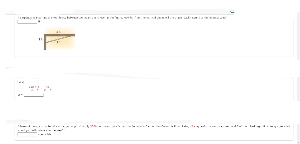A carpenter is inserting a 3-foot brace between two beams as shown in the figure. How far from the vertical beam will the brace reach? Round to the nearest tenth.
ft
x ft
1 ft
3 ft
Solve.
12x + 4
4x
3x - 4 x- 2
A team of blologists captured and tagged approximately 2300 northern squawfish at the Bonneville Dam on the Columbla River. Later, 198 squawfish were recaptured and 9 of them had tags. How many squawflsh
would you estimate are in the area?
]squawfish

