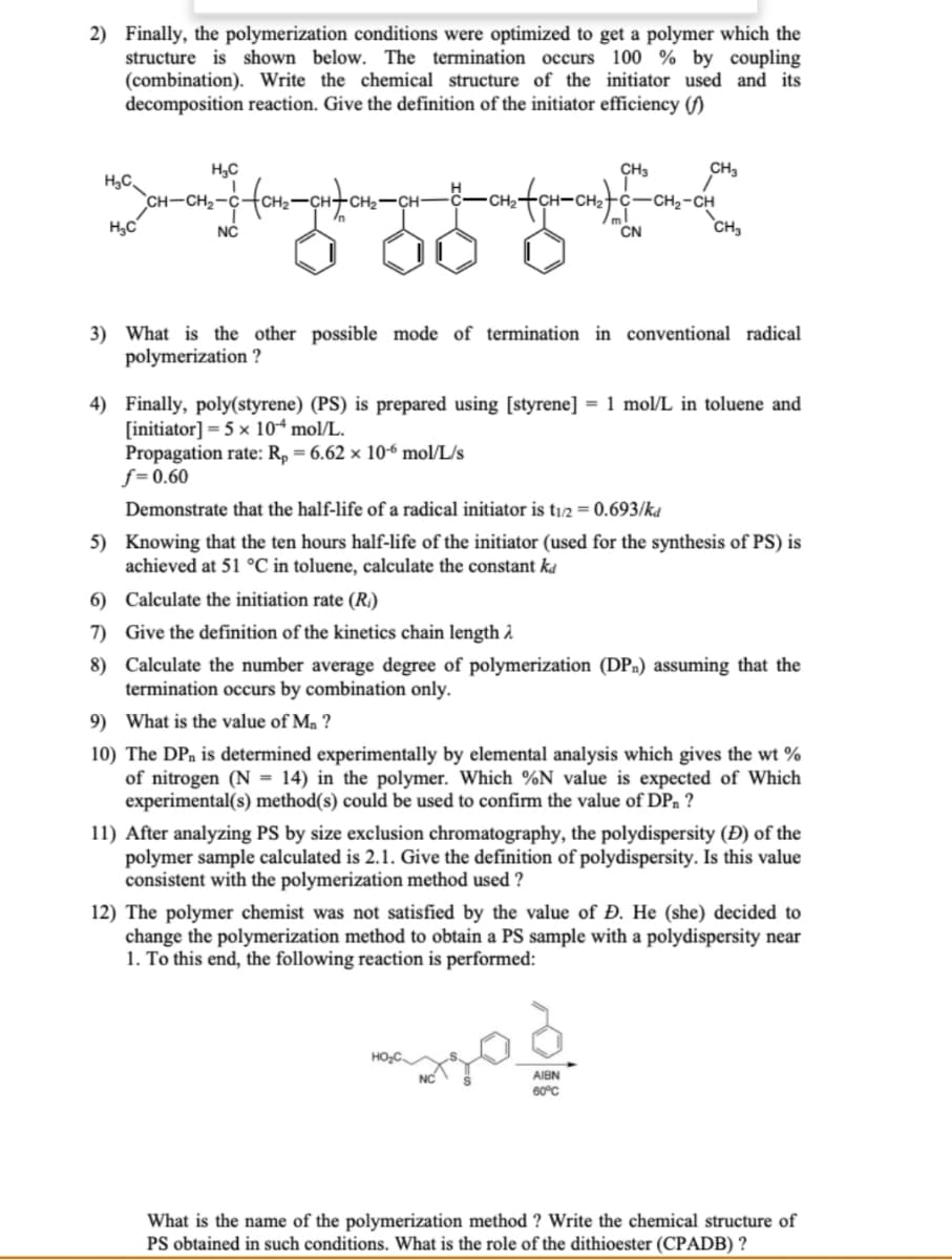 2) Finally, the polymerization conditions were optimized to get a polymer which the
structure is shown below. The termination occurs 100% by coupling
(combination). Write the chemical structure of the initiator used and its
decomposition reaction. Give the definition of the initiator efficiency (f)
H₂C
CH3
CH₂
H₂C
CH-CH₂-
2-C-(CH₂=CH-C
H₂C
NC
CN
CH₂
3) What is the other possible mode of termination in conventional radical
polymerization?
4) Finally, poly(styrene) (PS) is prepared using [styrene] = 1 mol/L in toluene and
[initiator] = 5 x 10 mol/L.
Propagation rate: Rp = 6.62 x 10-6 mol/L/s
f=0.60
Demonstrate that the half-life of a radical initiator is t1/2 = 0.693/kd
5) Knowing that the ten hours half-life of the initiator (used for the synthesis of PS) is
achieved at 51 °C in toluene, calculate the constant ka
6) Calculate the initiation rate (R₂)
7) Give the definition of the kinetics chain length >
8)
Calculate the number average degree of polymerization (DP) assuming that the
termination occurs by combination only.
9) What is the value of Mn?
10) The DP, is determined experimentally by elemental analysis which gives the wt%
of nitrogen (N = 14) in the polymer. Which %N value is expected of which
experimental(s) method(s) could be used to confirm the value of DP?
11) After analyzing PS by size exclusion chromatography, the polydispersity (Đ) of the
polymer sample calculated is 2.1. Give the definition of polydispersity. Is this value
consistent with the polymerization method used ?
12) The polymer chemist was not satisfied by the value of Đ. He (she) decided to
change the polymerization method to obtain a PS sample with a polydispersity near
1. To this end, the following reaction is performed:
AIBN
60°C
What is the name of the polymerization method ? Write the chemical structure of
PS obtained in such conditions. What is the role of the dithioester (CPADB)?
-CH₂-CH