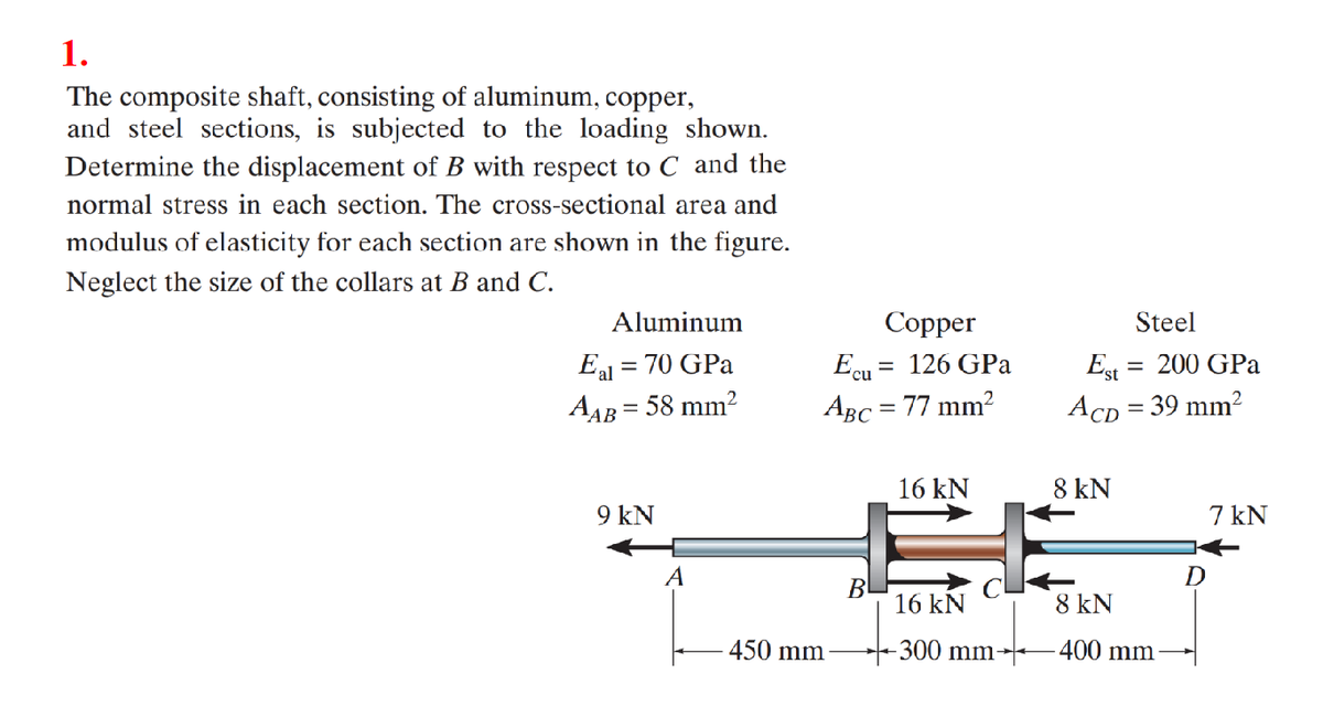 1.
The composite shaft, consisting of aluminum, copper,
and steel sections, is subjected to the loading shown.
Determine the displacement of B with respect to C and the
normal stress in each section. The cross-sectional area and
modulus of elasticity for each section are shown in the figure.
Neglect the size of the collars at B and C.
Aluminum
Eal = 70 GPa
AAB = 58 mm²
9 kN
A
Copper
Ecu = 126 GPa
ABC = 77 mm²
450 mm
16 kN
斤。
16 kN
-300 mm
BL
Steel
Est = 200 GPa
ACD = 39 mm²
8 kN
8 kN
-400 mm
7 kN