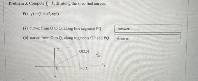 Problem 3. Compute fF.dr along the specified curves.
F(x, y) = (1 + x², xy²)
(a) curve: from 0 to Q, along line segment PQ
(b) curve: from 0 to Q, along segments OP and PQ
y
Q(2,3)
P(0,3)
Vy
Answer:
Answer: