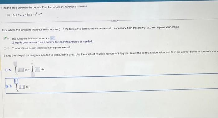 Find the area between the curves. First find where the functions intersect
x= -5,x=2 y=6x, y=x²-7
Find where the functions intersect in the interval (-5, 2). Select the correct choice below and, if necessary, fill in the answer box to complete your choice.
GUD
The functions intersect when x=
(Simplify your answer. Use a comma to separate answers as needed.)
B. The functions do not intersect in the given interval
Set up the integral (or integrals) needed to compute this area. Use the smallest possible number of integrals. Select the correct choice below and fil in the answer boxes to complete your
OA S
dx