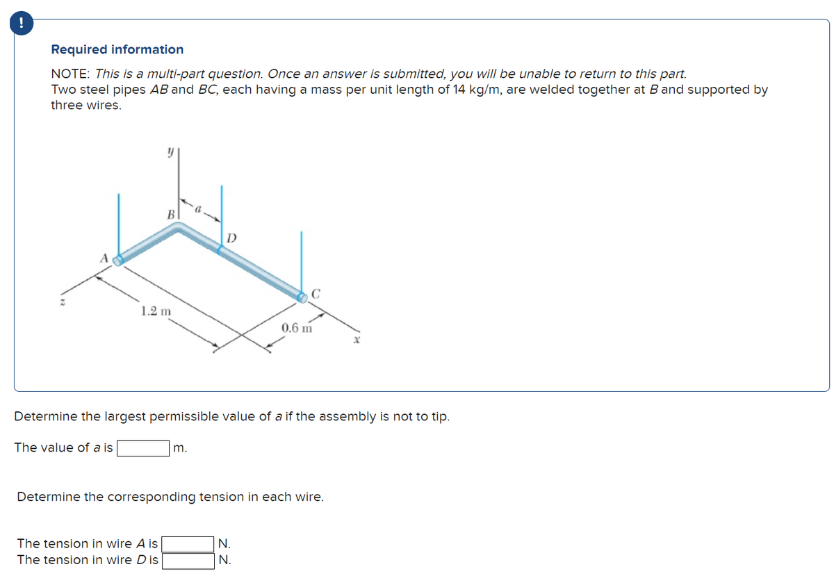 !
Required information
NOTE: This is a multi-part question. Once an answer is submitted, you will be unable to return to this part.
Two steel pipes AB and BC, each having a mass per unit length of 14 kg/m, are welded together at B and supported by
three wires.
y
1.2 m
The tension in wire A is
The tension in wire D is
D
m.
C
Determine the largest permissible value of a if the assembly is not to tip.
The value of a is
0.6 m
Determine the corresponding tension in each wire.
N.
N.
x