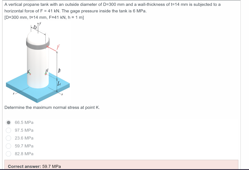 A vertical propane tank with an outside diameter of D=300 mm and a wall-thickness of t=14 mm is subjected to a
horizontal force of F = 41 kN. The gage pressure inside the tank is 6 MPa.
[D=300 mm, t=14 mm, F=41 kN, h = 1 m]
h
Determine the maximum normal stress at point K.
66.5 MPa
97.5 MPa
23.6 MPa
59.7 MPa
82.8 MPa
Correct answer: 59.7 MPa