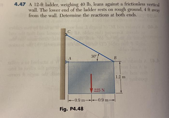 4.47 A 12-ft ladder, weighing 40 lb, leans against a frictionless vertical
wall. The lower end of the ladder rests on rough ground, 4 ft away
from the wall. Determine the reactions at both ends.
albys
с
A
-0.9 m-
Fig. P4.48
30⁰
225 N
-0.9 m-
B
1.2 m