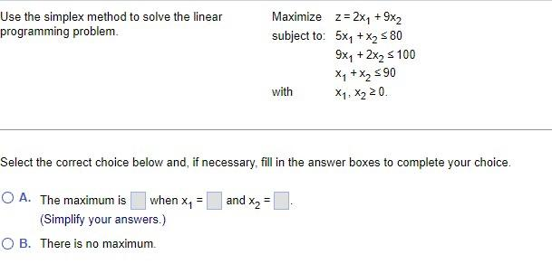 Use the simplex method to solve the linear
programming problem.
Maximize z = 2x₁ + 9x2
subject to:
5x₁ + x₂ ≤80
9x₁ + 2x₂ ≤ 100
x₁ + x₂ ≤90
X1, X₂ 20.
with
Select the correct choice below and, if necessary, fill in the answer boxes to complete your choice.
=
O A. The maximum is
when X₁
(Simplify your answers.)
O B. There is no maximum.
and x₂ =