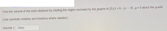 Find the volume of the solid obtained by rotating the region enclosed by the graphs of f(x)=8-1-8), y 0 about the y-axis.
(Use symbolic notation and fractions where needed.)
Volume = 250pl