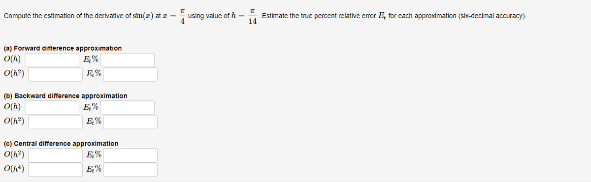 Compute the estimation of the derivative of sin(x) at x =
(a) Forward difference approximation
O(h)
Et%
O(h²)
Et%
(b) Backward difference approximation
O(h)
O(h²)
Et%
Et%
(c) Central difference approximation
O(h²)
Et%
0(h4)
Et%
using value of h=
ㅠ
. Estimate the true percent relative error E, for each approximation (six-decimal accuracy).
14