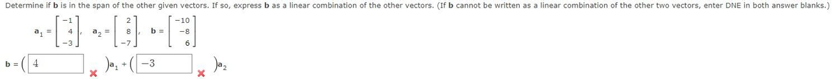 Determine if b is in the span of the other given vectors. If so, express b as a linear combination of the other vectors. (If b cannot be written as a linear combination of the other two vectors, enter DNE in both answer blanks.)
~O~DH
a₂ =
8
b =
4
a₁ =
4
b =
-3
-10
-8
X