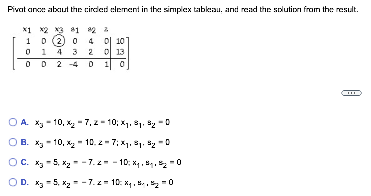 Pivot once about the circled element in the simplex tableau, and read the solution from the result.
X1 X2 X3 $1
$2 Z
1
0 2
0
4 0 10
0
1
4
3
2
0 13
0
0
2 -4 0 1 0
A. x3 = 10, x₂ = 7, z = 10; X₁, S₁, S₂ = 0
B. x3 = 10, x₂ = 10, z = 7; X₁, S₁, S₂ = 0
O C. x3 = 5, x2 =
−7, z = -10; x₁, S₁, S₂ = 0
O D. x3 = 5, x₂ =
−7, z = 10; x₁, S₁, S₂ = 0