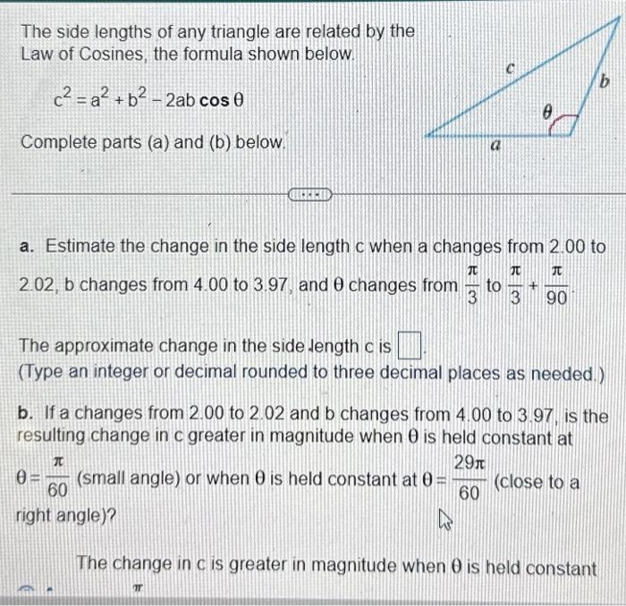 The side lengths of any triangle are related by the
Law of Cosines, the formula shown below.
c²=a² + b² - 2ab cos 0
Complete parts (a) and (b) below.
FEED
6
a. Estimate the change in the side length c when a changes from 2.00 to
2.02, b changes from 4.00 to 3.97, and 8 changes from to 1+
JO
TU
3 3
90
b
The approximate change in the side length c is
(Type an integer or decimal rounded to three decimal places as needed.)
T
b. If a changes from 2.00 to 2.02 and b changes from 4.00 to 3.97, is the
resulting change in c greater in magnitude when 0 is held constant at
T
29n
0 (small angle) or when 0 is held constant at 0= (close to a
60
60
right angle)?
K
The change in c is greater in magnitude when 0 is held constant